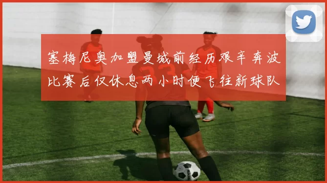 塞梅尼奥加盟曼城前经历艰辛奔波比赛后仅休息两小时便飞往新球队