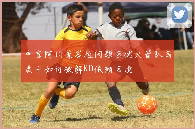 申京阿门兼容性问题困扰火箭队乌度卡如何破解KD依赖困境