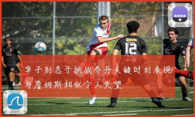 华子别急于挑战乔丹关键时刻表现与詹姆斯相似令人失望