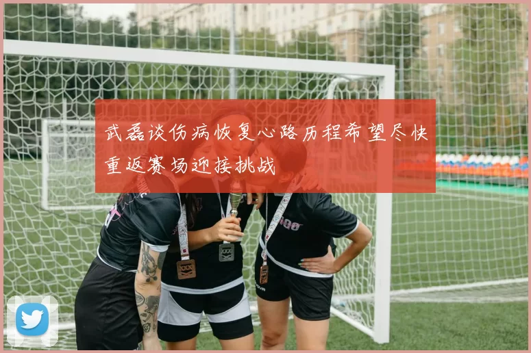 武磊谈伤病恢复心路历程希望尽快重返赛场迎接挑战