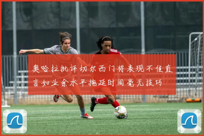 奥哈拉批评切尔西门将表现不佳直言如业余水平拖延时间毫无技巧