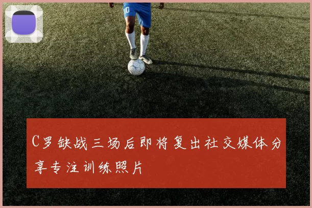 C罗缺战三场后即将复出社交媒体分享专注训练照片