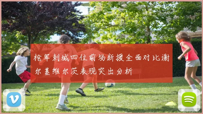 枪军刺城四位前场新援全面对比谢尔基维尔茨表现突出分析