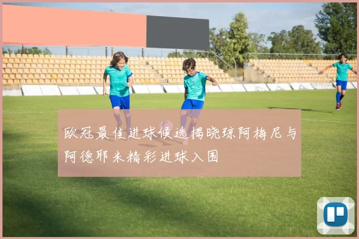 欧冠最佳进球候选揭晓琼阿梅尼与阿德耶米精彩进球入围