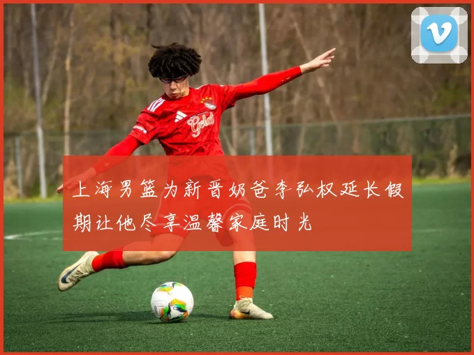 上海男篮为新晋奶爸李弘权延长假期让他尽享温馨家庭时光
