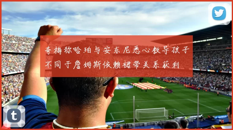 夸梅称哈珀与安东尼悉心教导孩子不同于詹姆斯依赖裙带关系获利