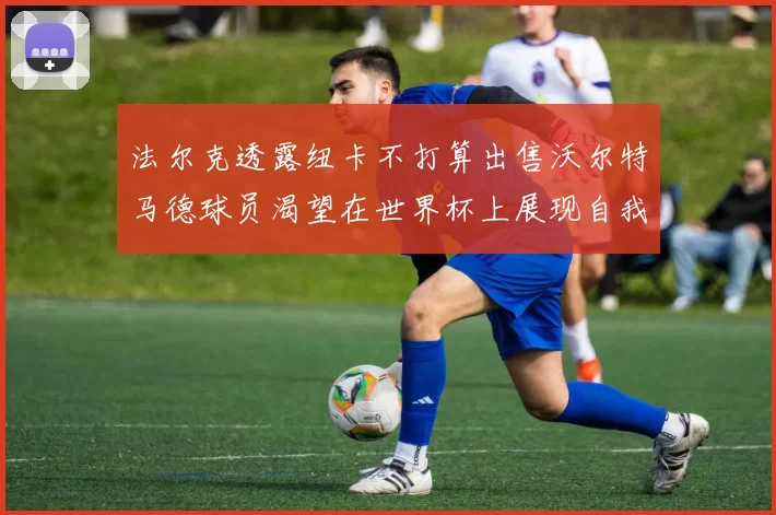 法尔克透露纽卡不打算出售沃尔特马德球员渴望在世界杯上展现自我