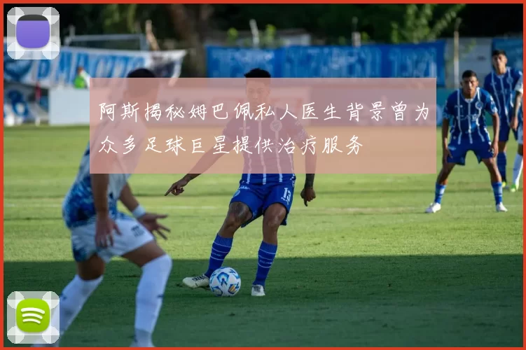 阿斯揭秘姆巴佩私人医生背景曾为众多足球巨星提供治疗服务