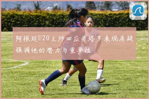 阿根廷U20主帅回应劳塔罗表现质疑强调他的潜力与重要性