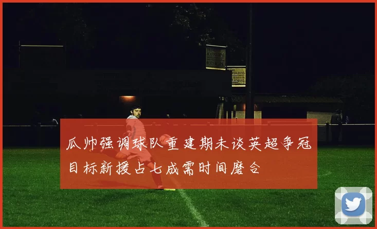 瓜帅强调球队重建期未谈英超争冠目标新援占七成需时间磨合