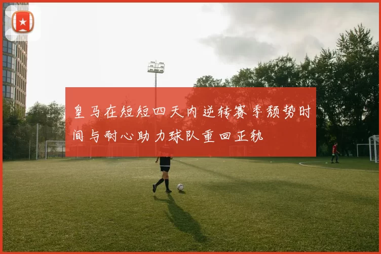 皇马在短短四天内逆转赛季颓势时间与耐心助力球队重回正轨