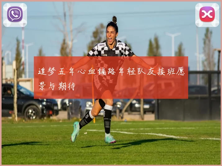 追梦五年心血铺路年轻队友接班愿景与期待