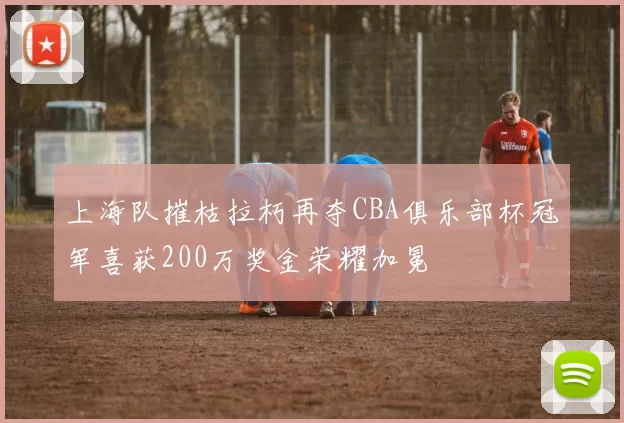 上海队摧枯拉朽再夺CBA俱乐部杯冠军喜获200万奖金荣耀加冕