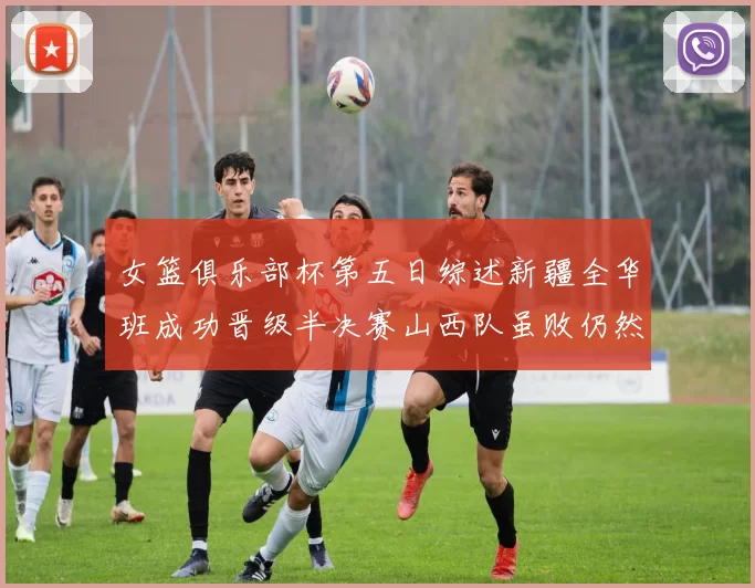女篮俱乐部杯第五日综述新疆全华班成功晋级半决赛山西队虽败仍然晋级
