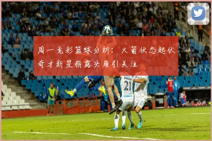 周一竞彩篮球分析：火箭状态起伏奇才新星崭露头角引关注