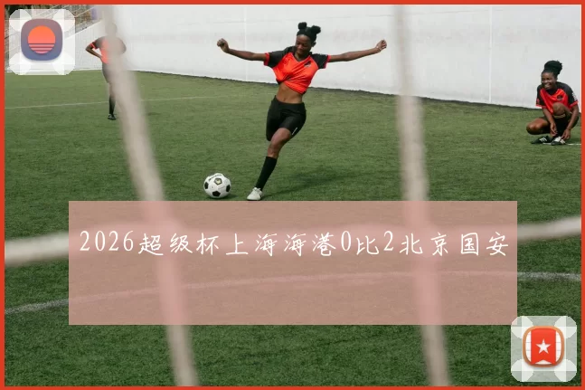 2026超级杯上海海港0比2北京国安
