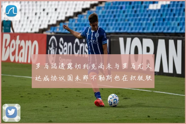罗马诺透露切利克尚未与罗马尤文达成协议国米那不勒斯也在积极联系