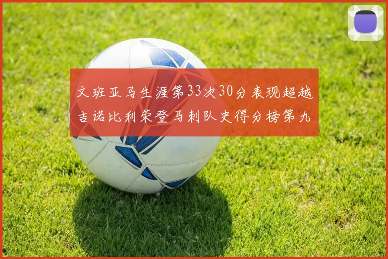 文班亚马生涯第33次30分表现超越吉诺比利荣登马刺队史得分榜第九位