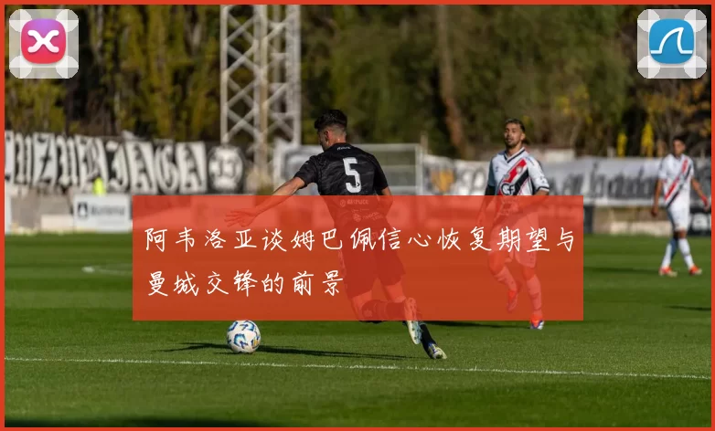 阿韦洛亚谈姆巴佩信心恢复期望与曼城交锋的前景
