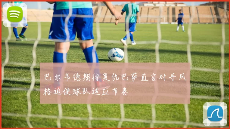 巴尔韦德期待复仇巴萨直言对手风格迫使球队适应节奏