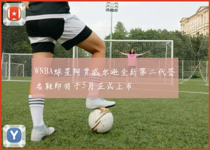 WNBA球星阿贾威尔逊全新第二代签名鞋即将于5月正式上市
