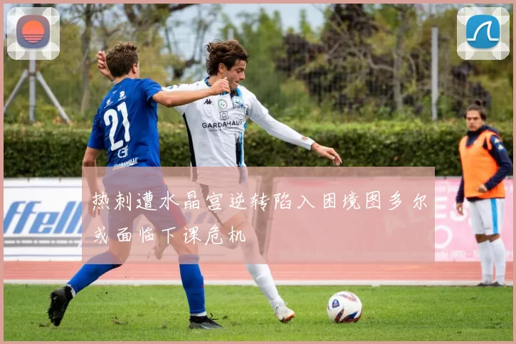 热刺遭水晶宫逆转陷入困境图多尔或面临下课危机