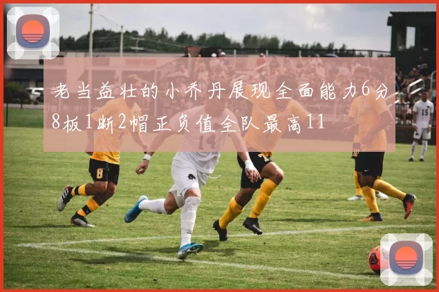 老当益壮的小乔丹展现全面能力6分8板1断2帽正负值全队最高11