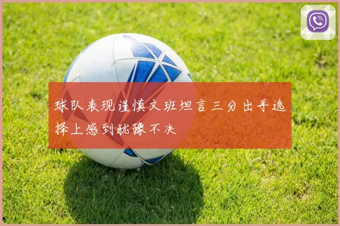 球队表现谨慎文班坦言三分出手选择上感到犹豫不决